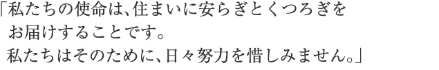 「私たちの使命は、住まいに安らぎとくつろぎをお届けすることです。私たちはそのために、日々努力を惜しみません。」